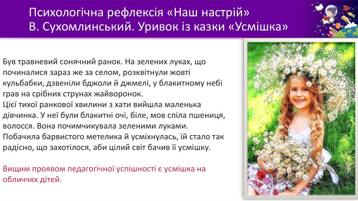 Психологічна рефлексія «Наш настрій»В. Сухомлинський. Уривок із казки «Усмішка»Був травневий сонячний ранок. На зелених луках, що починалися зараз же за селом, розквітнули жовті кульбабки, дзвеніли бджоли й джмелі, у блакитному небі грав на срібних струнах жайворонок. Цієї тихої ранкової хвилини з хати вийшла маленька дівчинка. У неї були блакитні очі, біле, мов спіла пшениця, волосся. Вона почимчикувала зеленими луками. Побачила барвистого метелика й усміхнулась, їй стало так радісно, що захотілося, аби цілий світ бачив її усмішку. Вищим проявом педагогічної успішності є усмішка на обличчях дітей.