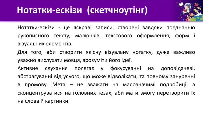 Нотатки-ескізи (скетчноутінг)Нотатки-ескізи - це яскраві записи, створені завдяки поєднанню рукописного тексту, малюнків, текстового оформлення, форм і візуальних елементів. Для того, аби створити якісну візуальну нотатку, дуже важливо уважно вислухати мовця, зрозуміти його ідеї. Активне слухання полягає у фокусуванні на доповідачеві, абстрагуванні від усього, що може відволікати, та повному зануренні в промову. Мета – не зважати на малозначимі подробиці, а сконцентруватися на головних тезах, аби мати змогу перетворити їх на слова й картинки.