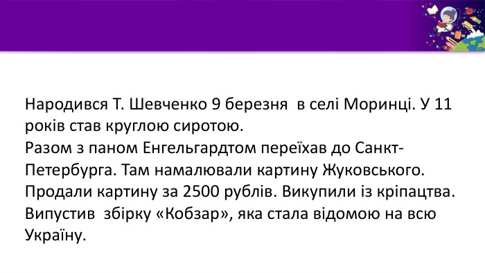 Народився Т. Шевченко 9 березня в селі Моринці. У 11 років став круглою сиротою. Разом з паном Енгельгардтом переїхав до Санкт-Петербурга. Там намалювали картину Жуковського. Продали картину за 2500 рублів. Викупили із кріпацтва. Випустив збірку «Кобзар», яка стала відомою на всю Україну.