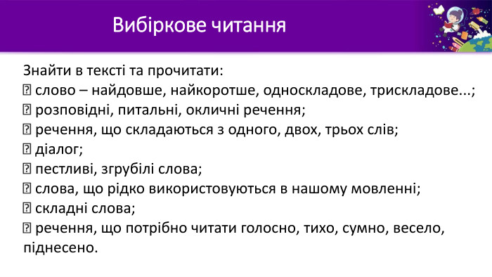 Вибіркове читання. Знайти в тексті та прочитати: слово – найдовше, найкоротше, односкладове, трискладове...;  розповідні, питальні, окличні речення;  речення, що складаються з одного, двох, трьох слів; діалог; пестливі, згрубілі слова;  слова, що рідко використовуються в нашому мовленні; складні слова; речення, що потрібно читати голосно, тихо, сумно, весело, піднесено.