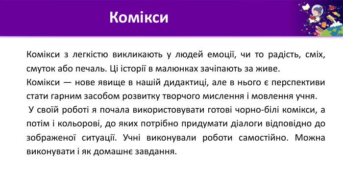 Комікси. Комікси з легкістю викликають у людей емоції, чи то радість, сміх, смуток або печаль. Ці історії в малюнках зачіпають за живе. Комікси — нове явище в нашій дидактиці, але в нього є перспективи стати гарним засобом розвитку творчого мислення і мовлення учня. У своїй роботі я почала використовувати готові чорно-білі комікси, а потім і кольорові, до яких потрібно придумати діалоги відповідно до зображеної ситуації. Учні виконували роботи самостійно. Можна виконувати і як домашнє завдання. 