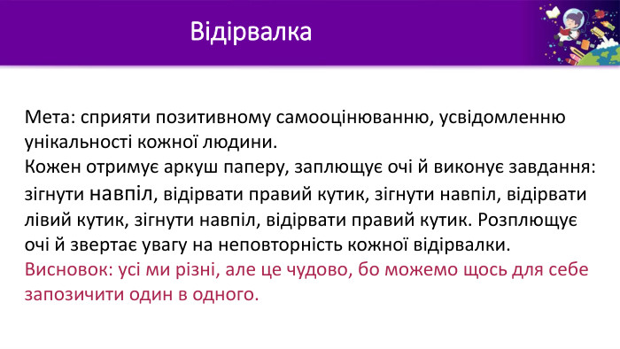 Відірвалка. Мета: сприяти позитивному самооцінюванню, усвідомленню унікальності кожної людини. Кожен отримує аркуш паперу, заплющує очі й виконує завдання: зігнути навпіл, відірвати правий кутик, зігнути навпіл, відірвати лівий кутик, зігнути навпіл, відірвати правий кутик. Розплющує очі й звертає увагу на неповторність кожної відірвалки. Висновок: усі ми різні, але це чудово, бо можемо щось для себе запозичити один в одного.