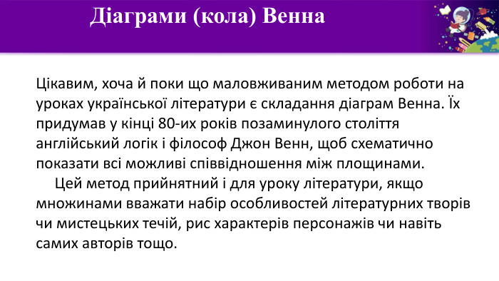  Діаграми (кола) Венна Цікавим, хоча й поки що маловживаним методом роботи на уроках української літератури є складання діаграм Венна. Їх придумав у кінці 80-их років позаминулого століття англійський логік і філософ Джон Венн, щоб схематично показати всі можливі співвідношення між площинами.     Цей метод прийнятний і для уроку літератури, якщо множинами вважати набір особливостей літературних творів чи мистецьких течій, рис характерів персонажів чи навіть самих авторів тощо.