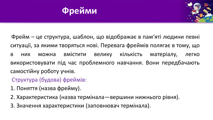  Фрейм – це структура, шаблон, що відображає в пам‘яті людини певні ситуації, за якими творяться нові. Перевага фреймів полягає в тому, що в них можна вмістити велику кількість матеріалу, легко використовувати під час проблемного навчання. Вони передбачають самостійну роботу учнів. Структура (будова) фреймів:1. Поняття (назва фрейму).	2. Характеристика (назва термінала—вершини нижнього рівня).3. Значення характеристики (заповнювач термінала). Фрейми