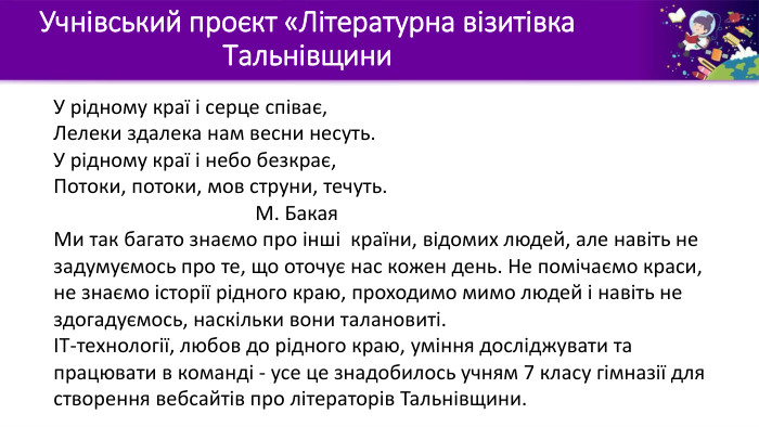 Учнівський проєкт «Літературна візитівка Тальнівщини. У рідному краї і серце співає,Лелеки здалека нам весни несуть. У рідному краї і небо безкрає,Потоки, потоки, мов струни, течуть. М. Бакая. Ми так багато знаємо про інші країни, відомих людей, але навіть не задумуємось про те, що оточує нас кожен день. Не помічаємо краси, не знаємо історії рідного краю, проходимо мимо людей і навіть не здогадуємось, наскільки вони талановиті. ІТ-технології, любов до рідного краю, уміння досліджувати та працювати в команді - усе це знадобилось учням 7 класу гімназії для створення вебсайтів про літераторів Тальнівщини.