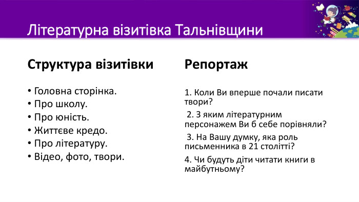Літературна візитівка Тальнівщини. Структура візитівки. Головна сторінка. Про школу. Про юність. Життєве кредо. Про літературу. Відео, фото, твори. Репортаж1. Коли Ви вперше почали писати твори? 2. З яким літературним персонажем Ви б себе порівняли? 3. На Вашу думку, яка роль письменника в 21 столітті?4. Чи будуть діти читати книги в майбутньому?