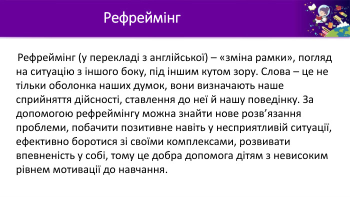 Рефреймінг Рефреймінг (у перекладі з англійської) – «зміна рамки», погляд на ситуацію з іншого боку, під іншим кутом зору. Слова – це не тільки оболонка наших думок, вони визначають наше сприйняття дійсності, ставлення до неї й нашу поведінку. За допомогою рефреймінгу можна знайти нове розв’язання проблеми, побачити позитивне навіть у несприятливій ситуації, ефективно боротися зі своїми комплексами, розвивати впевненість у собі, тому це добра допомога дітям з невисоким рівнем мотивації до навчання.