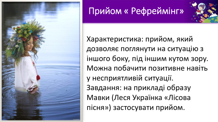 Характеристика: прийом, який дозволяє поглянути на ситуацію з іншого боку, під іншим кутом зору. Можна побачити позитивне навіть у несприятливій ситуації. Завдання: на прикладі образу Мавки (Леся Українка «Лісова пісня») застосувати прийом. Прийом « Рефреймінг»