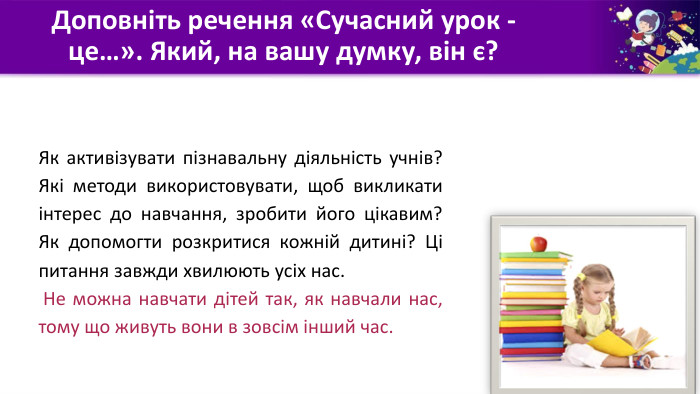 Доповніть речення «Сучасний урок - це…». Який, на вашу думку, він є?Як активізувати пізнавальну діяльність учнів? Які методи використовувати, щоб викликати інтерес до навчання, зробити його цікавим? Як допомогти розкритися кожній дитині? Ці питання завжди хвилюють усіх нас. Не можна навчати дітей так, як навчали нас, тому що живуть вони в зовсім інший час.