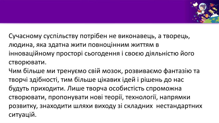  Сучасному суспільству потрібен не виконавець, а творець, людина, яка здатна жити повноцінним життям в інноваційному просторі сьогодення і своєю діяльністю його створювати. Чим більше ми тренуємо свій мозок, розвиваємо фантазію та творчі здібності, тим більше цікавих ідей і рішень до нас будуть приходити. Лише творча особистість спроможна створювати, пропонувати нові теорії, технології, напрямки розвитку, знаходити шляхи виходу зі складних нестандартних ситуацій. 