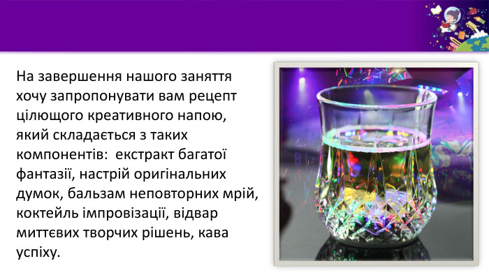 На завершення нашого заняття хочу запропонувати вам рецепт цілющого креативного напою, який складається з таких компонентів: екстракт багатої фантазії, настрій оригінальних думок, бальзам неповторних мрій, коктейль імпровізації, відвар миттєвих творчих рішень, кава успіху.