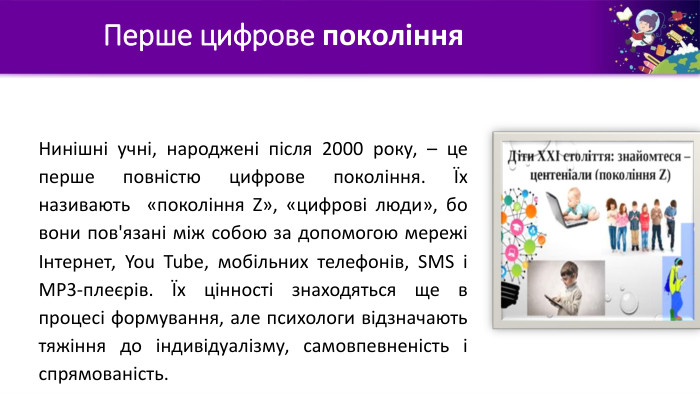 Перше цифрове покоління. Нинішні учні, народжені після 2000 року, – це перше повністю цифрове покоління. Їх називають «покоління Ζ», «цифрові люди», бо вони пов'язані між собою за допомогою мережі Інтернет, You Tube, мобільних телефонів, SMS і MP3-плеєрів. Їх цінності знаходяться ще в процесі формування, але психологи відзначають тяжіння до індивідуалізму, самовпевненість і спрямованість.