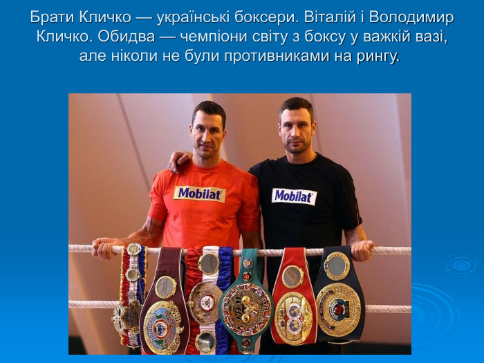 Брати Кличко — українські боксери. Віталій і Володимир Кличко. Обидва — чемпіони світу з боксу у важкій вазі, але ніколи не були противниками на рингу.   