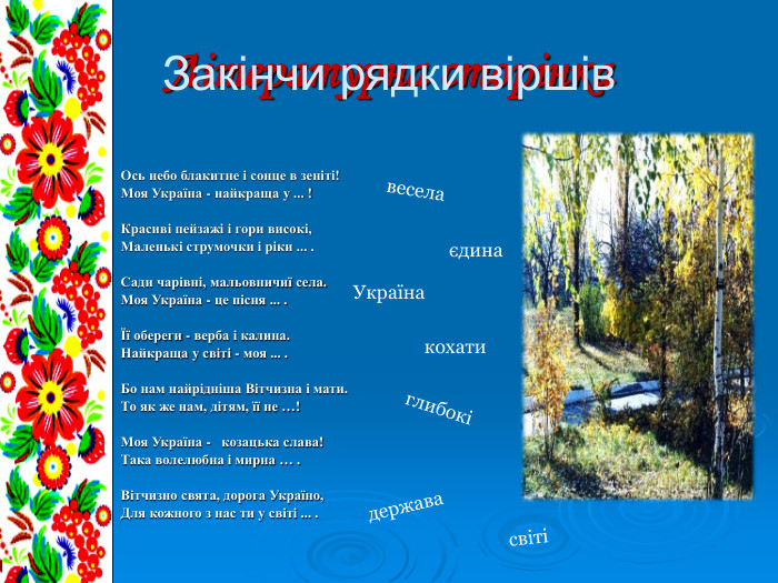 Літературна сторінка  Ось небо блакитне i сонце в зенiтi! Моя Україна - найкраща у ... !  Красиві пейзажі i гори високі, Маленькі струмочки i ріки ... .  Сади чарiвнi, мальовничиї села. Моя Україна - це пісня ... .  Її обереги - верба i калина. Найкраща у свiтi - моя ... .   Бо нам найрiднiша Вітчизна i мати. То як же нам, дітям, її не …!  Моя Україна -   козацька слава! Така волелюбна i мирна … .  Вітчизно свята, дорога Україно, Для кожного з нас ти у свiтi ... .  весела світі єдина кохати глибокі держава Україна Закінчи рядки віршів 
