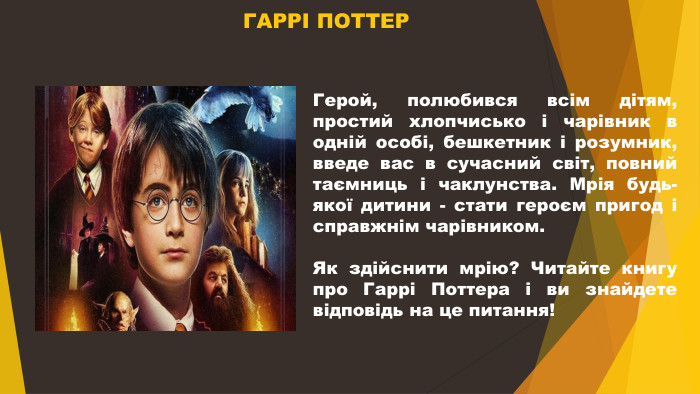  ГАРРІ ПОТТЕРГерой, полюбився всім дітям, простий хлопчисько і чарівник в одній особі, бешкетник і розумник, введе вас в сучасний світ, повний таємниць і чаклунства. Мрія будь-якої дитини - стати героєм пригод і справжнім чарівником. Як здійснити мрію? Читайте книгу про Гаррі Поттера і ви знайдете відповідь на це питання!