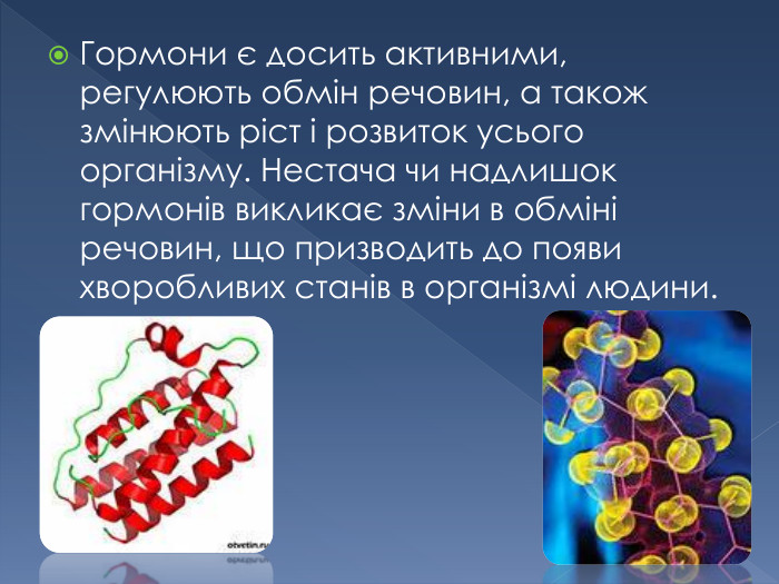 Гормони є досить активними, регулюють обмін речовин, а також змінюють ріст і розвиток усього організму. Нестача чи надлишок гормонів викликає зміни в обміні речовин, що призводить до появи хворобливих станів в організмі людини.