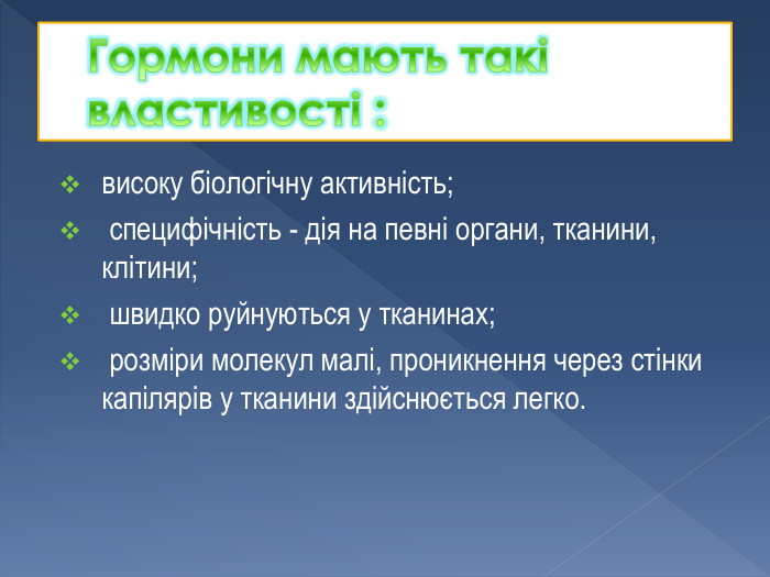 Гормони мають такі властивості :високу біологічну активність; специфічність - дія на певні органи, тканини, клітини; швидко руйнуються у тканинах; розміри молекул малі, проникнення через стінки капілярів у тканини здійснюється легко.