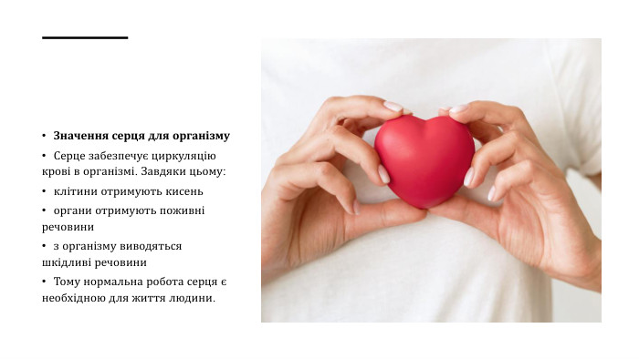 Значення серця для організму. Серце забезпечує циркуляцію крові в організмі. Завдяки цьому:клітини отримують кисеньоргани отримують поживні речовиниз організму виводяться шкідливі речовини. Тому нормальна робота серця є необхідною для життя людини.
