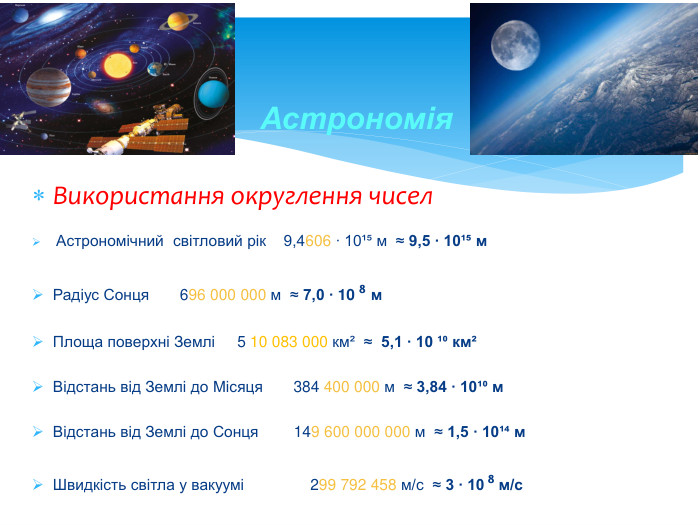 Використання округлення чисел Астрономічний світловий рік 9,4606 ∙ 10¹⁵ м ≈ 9,5 ∙ 10¹⁵ м. Радіус Сонця 696 000 000 м ≈ 7,0 ∙ 10 ⁸ м. Площа поверхні Землі 5 10 083 000 км² ≈ 5,1 ∙ 10 ¹⁰ км²Відстань від Землі до Місяця 384 400 000 м ≈ 3,84 ∙ 10¹⁰ м. Відстань від Землі до Сонця 149 600 000 000 м ≈ 1,5 ∙ 10¹⁴ м Швидкість світла у вакуумі 299 792 458 м/с ≈ 3 ∙ 10 ⁸ м/с. Астрономія