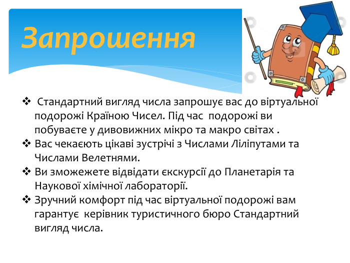 Запрошення Стандартний вигляд числа запрошує вас до віртуальної подорожі Країною Чисел. Під час подорожі ви побуваєте у дивовижних мікро та макро світах . Вас чекаєють цікаві зустрічі з Числами Ліліпутами та Числами Велетнями. Ви зможежете відвідати єкскурсії до Планeтарія та Наукової хімічної лабораторії. Зручний комфорт під час віртуальної подорожі вам гарантує керівник туристичного бюро Стандартний вигляд числа.