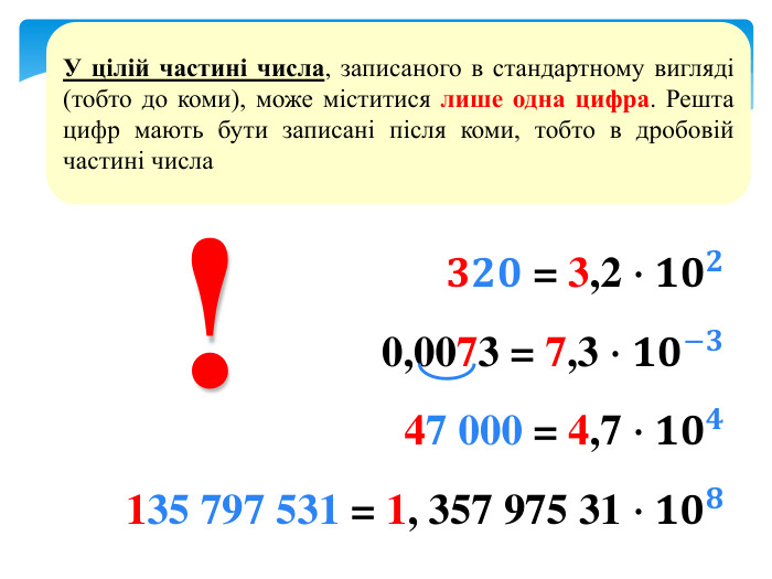 𝟑𝟐𝟎 = 3,2 ∙𝟏𝟎𝟐0,0073 = 7,3 ∙𝟏𝟎−𝟑47 000 = 4,7 ∙𝟏𝟎𝟒135 797 531 = 1, 357 975 31 ∙𝟏𝟎𝟖 У цілій частині числа, записаного в стандартному вигляді (тобто до коми), може міститися лише одна цифра. Решта цифр мають бути записані після коми, тобто в дробовій частині числа!