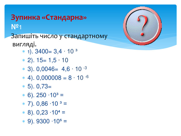 Зупинка «Стандарна»№1 Запишіть число у стандартному вигляді. та вкажіть порядок числа:1). 3400= 3,4 ∙ 10 ³2). 15= 1,5 ∙ 10 3). 0,0046= 4,6 ∙ 10 -34). 0,000008 = 8 ∙ 10 -65). 0,73=6). 250 ∙10³ = 7). 0,86 ∙10 ³ = 8). 0,23 ∙10⁴ = 9). 9300 ∙10⁵ = 
