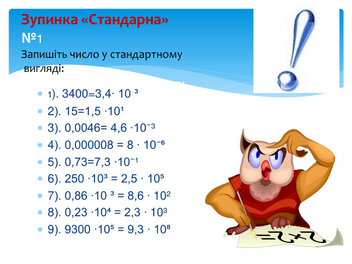 1). 3400=3,4∙ 10 ³2). 15=1,5 ∙10¹ 3). 0,0046= 4,6 ∙10⁻³ 4). 0,000008 = 8 ∙ 10⁻⁶ 5). 0,73=7,3 ∙10⁻¹ 6). 250 ∙10³ = 2,5 ∙ 10⁵ 7). 0,86 ∙10 ³ = 8,6 ∙ 10²8). 0,23 ∙10⁴ = 2,3 ∙ 10³9). 9300 ∙10⁵ = 9,3 ∙ 10⁸Зупинка «Стандарна»№1 Запишіть число у стандартному вигляді: та вкажіть пор ядок числа: 