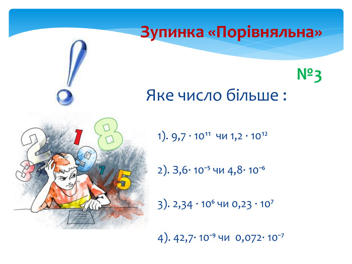Зупинка «Порівняльна»№3 Яке число більше : 1). 9,7 ∙ 10¹¹ чи 1,2 ∙ 10¹²2). З,6∙ 10⁻⁵ чи 4,8∙ 10⁻⁶3). 2,34 ∙ 10⁶ чи 0,23 ∙ 10⁷4). 42,7∙ 10⁻⁹ чи 0,072∙ 10⁻⁷