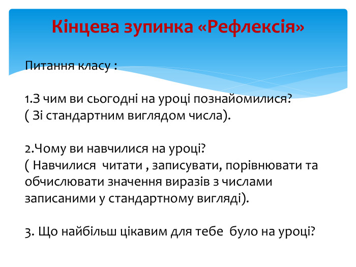 Кінцева зупинка «Рефлексія»Питання класу :1. З чим ви сьогодні на уроці познайомилися? ( Зі стандартним виглядом числа).2. Чому ви навчилися на уроці? ( Навчилися читати , записувати, порівнювати та обчислювати значення виразів з числами записаними у стандартному вигляді). 3. Що найбільш цікавим для тебе було на уроці?