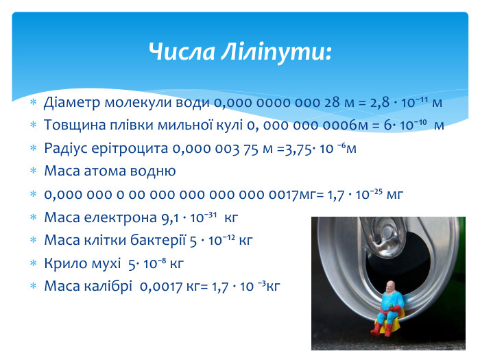 Діаметр молекули води 0,000 0000 000 28 м = 2,8 ∙ 10⁻¹¹ м. Товщина плівки мильної кулі 0, 000 000 0006м = 6∙ 10⁻¹⁰ м. Радіус ерітроцита 0,000 003 75 м =3,75∙ 10 ⁻⁶м. Маса атома водню 0,000 000 0 00 000 000 000 000 0017мг= 1,7 ∙ 10⁻²⁵ мг. Маса електрона 9,1 ∙ 10⁻³¹ кг. Маса клітки бактерії 5 ∙ 10⁻¹² кг. Крило мухі 5∙ 10⁻⁸ кг. Маса калібрі 0,0017 кг= 1,7 ∙ 10 ⁻³кг. Числа Ліліпути: