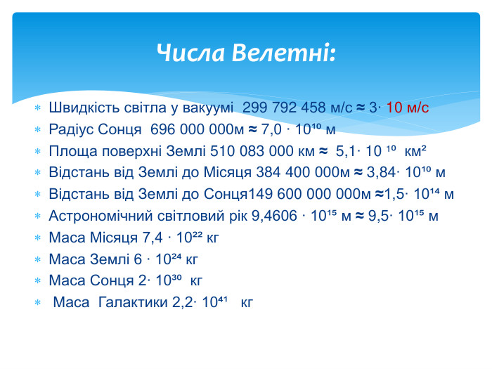 Швидкість світла у вакуумі 299 792 458 м/с ≈ 3∙ 10 м/с. Радіус Сонця 696 000 000м ≈ 7,0 ∙ 10¹⁰ м. Площа поверхні Землі 510 083 000 км ≈ 5,1∙ 10 ¹⁰ км²Відстань від Землі до Місяця 384 400 000м ≈ 3,84∙ 10¹⁰ м. Відстань від Землі до Сонця149 600 000 000м ≈1,5∙ 10¹⁴ м Астрономічний світловий рік 9,4606 ∙ 10¹⁵ м ≈ 9,5∙ 10¹⁵ м. Маса Місяця 7,4 ∙ 10²² кг. Маса Землі 6 ∙ 10²⁴ кг. Маса Сонця 2∙ 10³⁰ кг Маса Галактики 2,2∙ 10⁴¹ кг Числа Велетні: