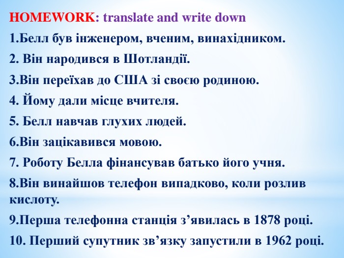 TRANSLATEHOMEWORK: translate and write down1. Белл був інженером, вченим, винахідником.2. Він народився в Шотландії. 3. Він переїхав до США зі своєю родиною.4. Йому дали місце вчителя.5. Белл навчав глухих людей.6. Він зацікавився мовою.7. Роботу Белла фінансував батько його учня.8. Він винайшов телефон випадково, коли розлив кислоту.9. Перша телефонна станція з’явилась в 1878 році.10. Перший супутник зв’язку запустили в 1962 році.