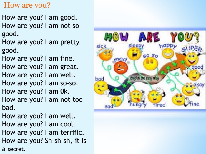 . How are you? How are you? I am good. How are you? I am not so good. How are you? I am pretty good. How are you? I am fine. How are you? I am great. How are you? I am well. How are you? I am so-so. How are you? I am 0k. How are you? I am not too bad. How are you? I am well. How are you? I am cool. How are you? I am terrific. How are you? Sh-sh-sh, it is a secret.