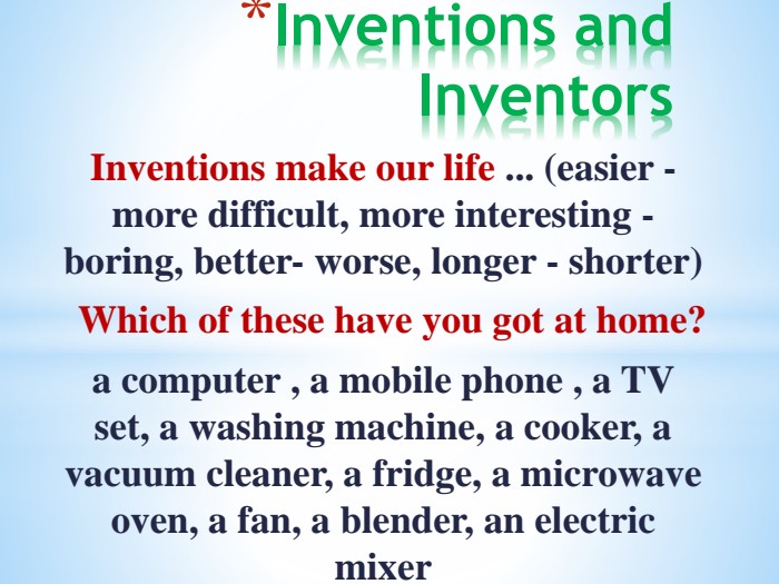 Inventions and Inventors. Inventions make our life ... (easier - more difficult, more interesting -boring, better- worse, longer - shorter)Which of these have you got at home?a computer , a mobile phone , a TV set, a washing machine, a cooker, a vacuum cleaner, a fridge, a microwave oven, a fan, a blender, an electric mixer