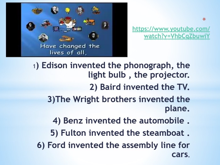  https://www.youtube.com/watch?v=Vhb. Cq. Zbuwi. Y1) Edison invented the phonograph, the light bulb , the projector. 2) Baird invented the TV. 3)The Wright brothers invented the plane.4) Benz invented the automobile . 5) Fulton invented the steamboat . 6) Ford invented the assembly line for cars.