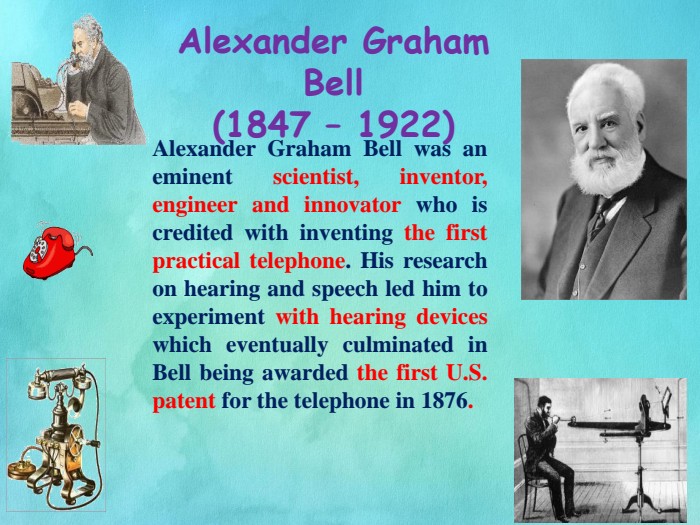 Alexander Graham Bell(1847 – 1922) Alexander Graham Bell was an eminent scientist, inventor, engineer and innovator who is credited with inventing the first practical telephone. His research on hearing and speech led him to experiment with hearing devices which eventually culminated in Bell being awarded the first U. S. patent for the telephone in 1876. 
