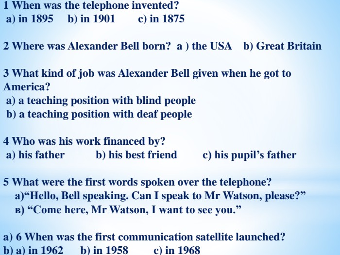 1 When was the telephone invented? a) in 1895 b) in 1901 c) in 1875 2 Where was Alexander Bell born? a ) the USA b) Great Britain3 What kind of job was Alexander Bell given when he got to America? a) a teaching position with blind people b) a teaching position with deaf people 4 Who was his work financed by? a) his father b) his best friend c) his pupil’s father 5 What were the first words spoken over the telephone? а)“Hello, Bell speaking. Can I speak to Mr Watson, please?” в) “Come here, Mr Watson, I want to see you.” 6 When was the first communication satellite launched? a) in 1962 b) in 1958 c) in 1968