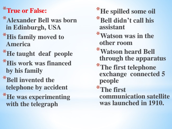 True or False: Alexander Bell was born in Edinburgh, USAHis family moved to America. He taught deaf people. His work was financed by his family. Bell invented the telephone by accident. He was experimenting with the telegraph. He spilled some oil. Bell didn’t call his assistant. Watson was in the other room. Watson heard Bell through the apparatus. The first telephone exchange connected 5 people. The first communication satellite was launched in 1910.
