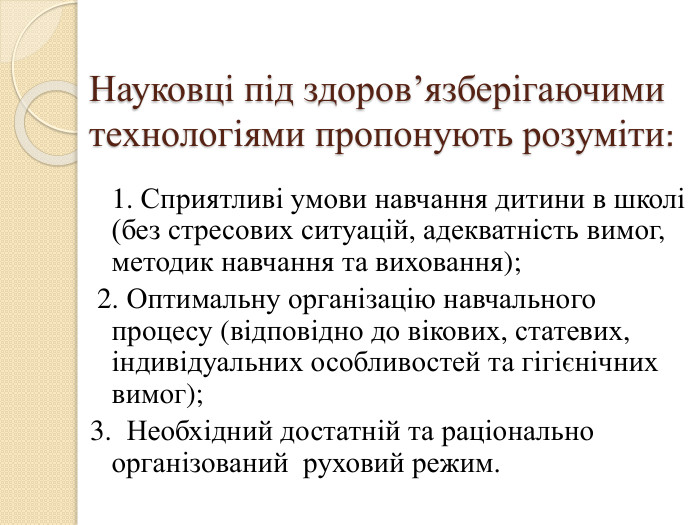 Науковці під здоров’язберігаючими технологіями пропонують розуміти: 1. Сприятливі умови навчання дитини в школі (без стресових ситуацій, адекватність вимог, методик навчання та виховання); 2. Оптимальну організацію навчального процесу (відповідно до вікових, статевих, індивідуальних особливостей та гігієнічних вимог);3. Необхідний достатній та раціонально організований руховий режим. 