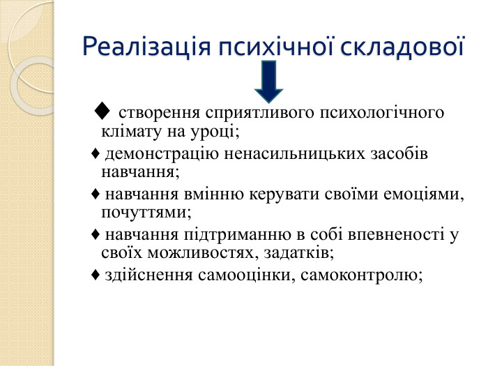 Реалізація психічної складової ♦ створення сприятливого психологічного клімату на уроці; ♦ демонстрацію ненасильницьких засобів навчання; ♦ навчання вмінню керувати своїми емоціями, почуттями; ♦ навчання підтриманню в собі впевненості у своїх можливостях, задатків; ♦ здійснення самооцінки, самоконтролю; 