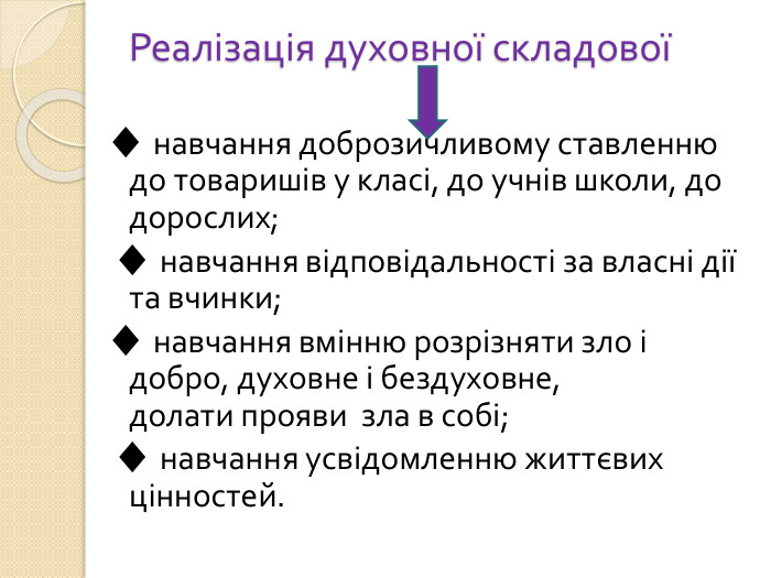 Реалізація духовної складової ♦ навчання доброзичливому ставленню до товаришів у класі, до учнів школи, до дорослих; ♦ навчання відповідальності за власні дії та вчинки;♦ навчання вмінню розрізняти зло і добро, духовне і бездуховне, долати прояви зла в собі; ♦ навчання усвідомленню життєвих цінностей.