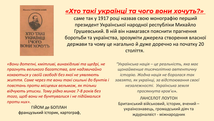 «Хто такі українці та чого вони хочуть?» саме так у 1917 році назвав свою монографію перший президент Української народної республіки Михайло Грушевський. В ній він намагався пояснити прагнення боротьби та українства, зрозуміти джерела створення власної держави та чому це нагально й дуже доречно на початку 20 століття. «Вони дотепні, кмітливі, винахідливі та щедрі, не прагнуть великого багатства, але надзвичайно кохаються у своїй свободі без якої не уявляють життя. Саме через те вони такі схильні до бунтів і повстань проти місцевих вельмож, як тільки відчують утиски. Тому рідко минає 7-8 років без того, щоб вони не бунтувалися і не підіймалися проти них». ЛАНСЕЛОТ ЛОУТОНБританський військовий, історик, вчений – українознавець, громадський діяч та ждурналвіст - міжнародник“Українська нація – це реальність, яка має щонайменше тисячолітню автентичну історію. Жодна нація не боролася так завзято, як українці, за відстоювання своєї незалежності. Українська земля просякнута кров'ю». ГІЙОМ де БОПЛАН французький історик, картограф, 