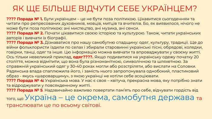 ЯК ЩЕ БІЛЬШЕ ВІДЧУТИ СЕБЕ УКРАЇНЦЕМ????? Порада № 1. Бути українцем – це не бути поза політикою. Цікавитися сьогоденням та читати про репресованих духовників, мовців, митців та вчителів. Бо, як виявилося, нічого не може бути поза політикою: ані мистецтво, ані музика, ані сенси.  ???? Порада № 2. Почати цікавитися своєю історією та культурою. Також, читати українських авторів і вивчати їх біографії. ???? Порада № 3. Дізнаватися про нашу самобутню спадщину: одяг, культуру, традиції. Ще до війни фольклористи їздили по селах і збирали старовинні українські пісні, обрядові, колядки, говірки, танці, одяг та інше. Цю інформацію можна вивчати та впроваджувати у своєму житті. Ось тільки невеликий приклад, одяг????. Якщо подивитися на українську одежу початку 20 століття, можна відмітити, що вона була різноманітною, символічною та шляхетною. За справжній український одяг у 30-40 роках могли або розстріляти, або вислати на Соловки. Радянська влада спаплюжила його, і замість нього запропонувала однобокий, пластиковий образ - якусь «шароварщину», з якою українці не хотіли себе асоціювати. ???? Порада № 4: Українська мова. У нас є своя – квітуча, прекрасна мова, яку потрібно знати та відроджувати у повсякденному житті. ???? Порада № 5. Надзвичайно важливо повертати пам’ять про себе, відчувати гордість від того, що Україна – це окрема, самобутня держава та транслювати це по всьому світові.