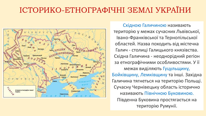 ІСТОРИКО-ЕТНОГРАФІЧНІ ЗЕМЛІ УКРАЇНИСхідною Галичиною називають територію у межах сучасних Львівської, Івано-Франківської та Тернопільської областей. Назва походить від містечка Галич - столиці Галицького князівства. Східна Галичина - неоднорідний регіон за етнографічними особливостями. У її межах виділяють Гуцульщину, Бойківщину, Лемківщину та інші. Західна Галичина тягнеться на територію Польщі. Сучасну Чернівецьку область історично називають Північною Буковиною. Південна Буковина простягається на територію Румунії.