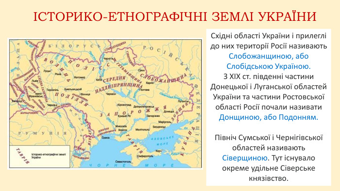 Східні області України і прилеглі до них території Росії називають Слобожанщиною, або Слобідською Україною. З XIX ст. південні частини Донецької і Луганської областей України та частини Ростовської області Росії почали називати Донщиною, або Подонням. Північ Сумської і Чернігівської областей називають Сіверщиною. Тут існувало окреме удільне Сіверське князівство.ІСТОРИКО-ЕТНОГРАФІЧНІ ЗЕМЛІ УКРАЇНИ