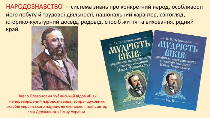 НАРОДОЗНАВСТВО — система знань про конкретний народ, особливості його побуту й трудової діяльності, національний характер, світогляд, історико-культурний досвід, родовід, спосіб життя та виховання, рідний край. Павло Платонович Чубинський відомий як неперевершений народознавець, збирач духовних скарбів українського народу, як економіст, поет, автор слів Державного Гімну України.
