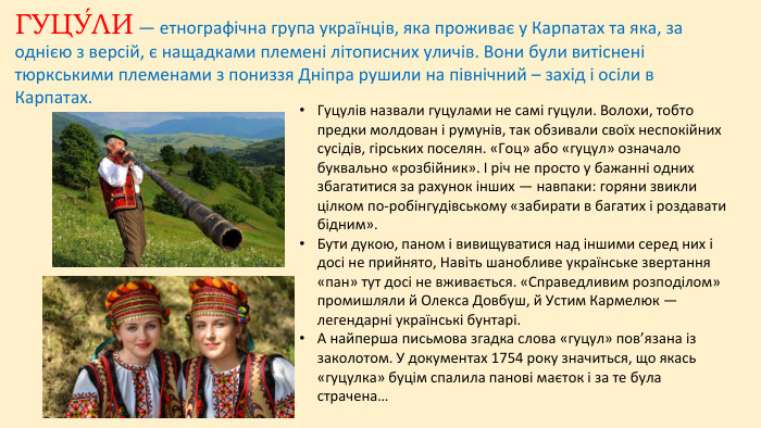 ГУЦУ́ЛИ — етнографічна група українців, яка проживає у Карпатах та яка, за однією з версій, є нащадками племені літописних уличів. Вони були витіснені тюркськими племенами з пониззя Дніпра рушили на північний – захід і осіли в Карпатах. Гуцулiв назвали гуцулами не самi гуцули. Волохи, тобто предки молдован i румунiв, так обзивали своїх неспокiйних сусiдiв, гiрських поселян. «Гоц» або «гуцул» означало буквально «розбiйник». I рiч не просто у бажаннi одних збагатитися за рахунок iнших — навпаки: горяни звикли цiлком по-робiнгудiвському «забирати в багатих i роздавати бiдним». Бути дукою, паном i вивищуватися над iншими серед них i досi не прийнято, Навiть шанобливе українське звертання «пан» тут досi не вживається. «Справедливим розподiлом» промишляли й Олекса Довбуш, й Устим Кармелюк — легендарнi українськi бунтарi. А найперша письмова згадка слова «гуцул» пов’язана iз заколотом. У документах 1754 року значиться, що якась «гуцулка» буцiм спалила пановi маєток i за те була страчена…