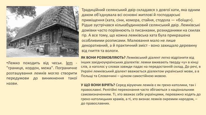 Традиційний селянський двір складався з довгої хати, яка одним дахом об'єднувала всі основні житлові й господарські приміщення (хата, сіни, комора, стайня, стодола — «боїще»). Рідше зустрічався кількабудинковий селянський двір. Лемківські домівки часто порівнюють із писанками, розкиданими на схилах гір. А все тому, що кожна лемківська хата була прикрашена особливими розписами. Малювання мало не лише декоративний, а й практичний зміст - воно захищало деревину від гниття та вологи. Лемко походить від чеськ. lem - 