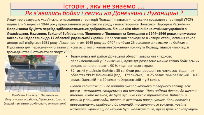 Угоду про евакуацію українського населення з території Польщі (і навпаки – польських громадян з території УРСР) підписали 9 вересня 1944 року представники радянського уряду і новоствореної Польської Народної Республіки. Попри заяви буцімто переїзд здійснюватиметься добровільно, більше ніж півмільйона етнічних українців з Лемківщини, Надсяння, Західної Бойківщини, Південного Підляшшя та Холмщини в 1944–1946 роках примусово виселили і відправили до 17 областей радянської України. Переселення проходило в чотири етапи, остання хвиля депортації відбулася 1951 року. Лише протягом 1945 року до СРСР прибуло 23 ешелони з лемками та бойками.Історія , яку не знаємо …. Як з'явились бойки і лемки на Донеччині і Луганщині ?Підставою для переселення ставали списки осіб, котрі «виявили бажання» покинути Польщу, відмовитися від її громадянства й отримати паспорт УРСР. Пам’ятний знак у с. Переможне Лутугинського району, Луганська область (наразі пам’ятник зруйновано окупантами)Тельманівський район Донецької області зовсім невипадково перейменований у Бойківський, адже тут розселено майже сотню бойківських родин, вони становлять 90 % людності цього краю.32 тисячі українців-бойків з 35 сіл були розпорошені по чотирьох південних областях УРСР: Донецькій (тоді – Сталінська) – в 25 селах, Миколаївській – в 10 селах, Одеській – в 20 селах та Херсонській – у 5 селах. Людей «вантажили» по чотири сім’ї до кожного товарного вагону, всіх разом – немовлят, стареньких та немічних. Шлях займав деколи до шести тижнів, ніхто не знав, де буде зупинка і якою тривалістю. Вибігали з вагонів у пошуках води, інколи не встигали повернутися. Коли потяги з переселенцями прибували до станцій, то зачинялися вокзали, навіть магазини і крамниці, бо місцеві були налякані тим, що везуть «бандерівців».