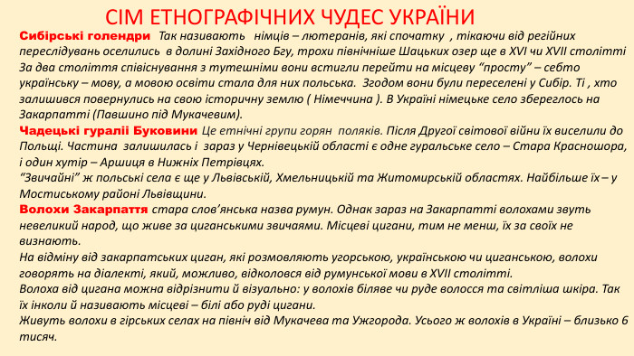 СІМ ЕТНОГРАФІЧНИХ ЧУДЕС УКРАЇНИСибірські голендри Так називають німців – лютеранів, які спочатку , тікаючи від регійних переслідувань оселились в долині Західного Бгу, трохи північніше Шацьких озер ще в XVI чи XVII столітті За два століття співіснування з тутешніми вони встигли перейти на місцеву “просту” – себто українську – мову, а мовою освіти стала для них польська. Згодом вони були переселені у Сибір. Ті , хто залишився повернулись на свою історичну землю ( Німеччина ). В Україні німецьке село збереглось на Закарпатті (Павшино під Мукачевим). Чадецькі гураліі Буковини Це етнічні групи горян поляків. Після Другої світової війни їх виселили до Польщі. Частина залишилась і зараз у Чернівецькій області є одне гуральське село – Стара Красношора, і один хутір – Аршиця в Нижніх Петрівцях.“Звичайні” ж польські села є ще у Львівській, Хмельницькій та Житомирській областях. Найбільше їх – у Мостиському районі Львівщини. Волохи Закарпаття стара слов’янська назва румун. Однак зараз на Закарпатті волохами звуть невеликий народ, що живе за циганськими звичаями. Місцеві цигани, тим не менш, їх за своїх не визнають. На відміну від закарпатських циган, які розмовляють угорською, українською чи циганською, волохи говорять на діалекті, який, можливо, відколовся від румунської мови в XVII столітті. Волоха від цигана можна відрізнити й візуально: у волохів біляве чи руде волосся та світліша шкіра. Так їх інколи й називають місцеві – білі або руді цигани. Живуть волохи в гірських селах на північ від Мукачева та Ужгорода. Усього ж волохів в Україні – близько 6 тисяч.